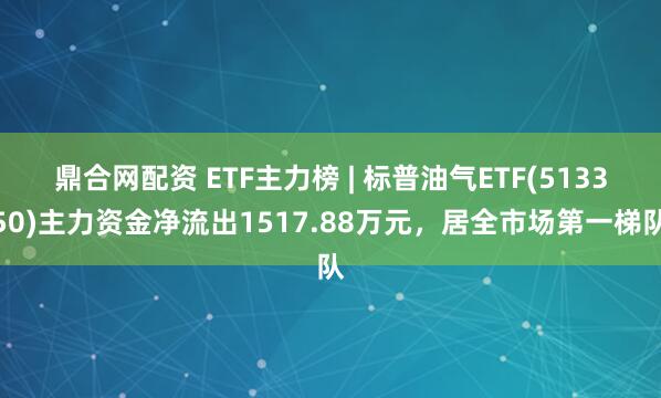 鼎合网配资 ETF主力榜 | 标普油气ETF(513350)主力资金净流出1517.88万元，居全市场第一梯队