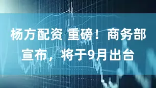 杨方配资 重磅！商务部宣布，将于9月出台